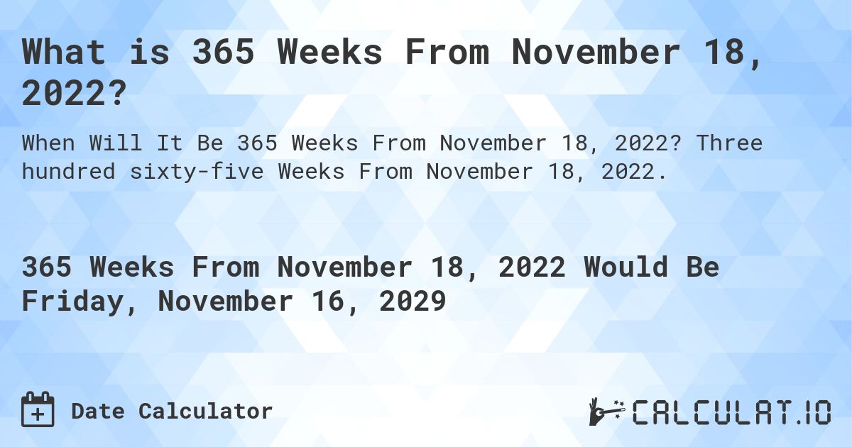What is 365 Weeks From November 18, 2022?. Three hundred sixty-five Weeks From November 18, 2022.