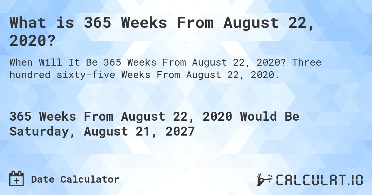 What is 365 Weeks From August 22, 2020?. Three hundred sixty-five Weeks From August 22, 2020.