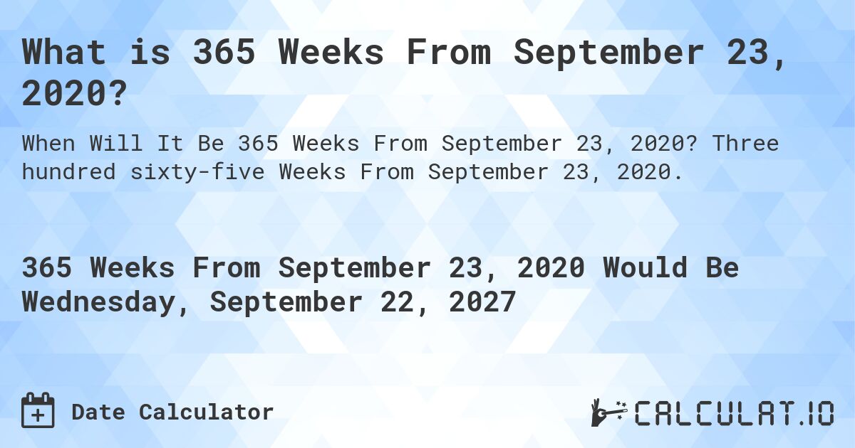 What is 365 Weeks From September 23, 2020?. Three hundred sixty-five Weeks From September 23, 2020.
