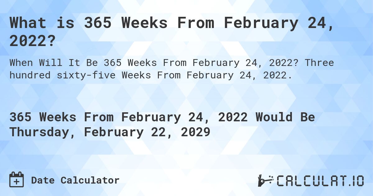 What is 365 Weeks From February 24, 2022?. Three hundred sixty-five Weeks From February 24, 2022.