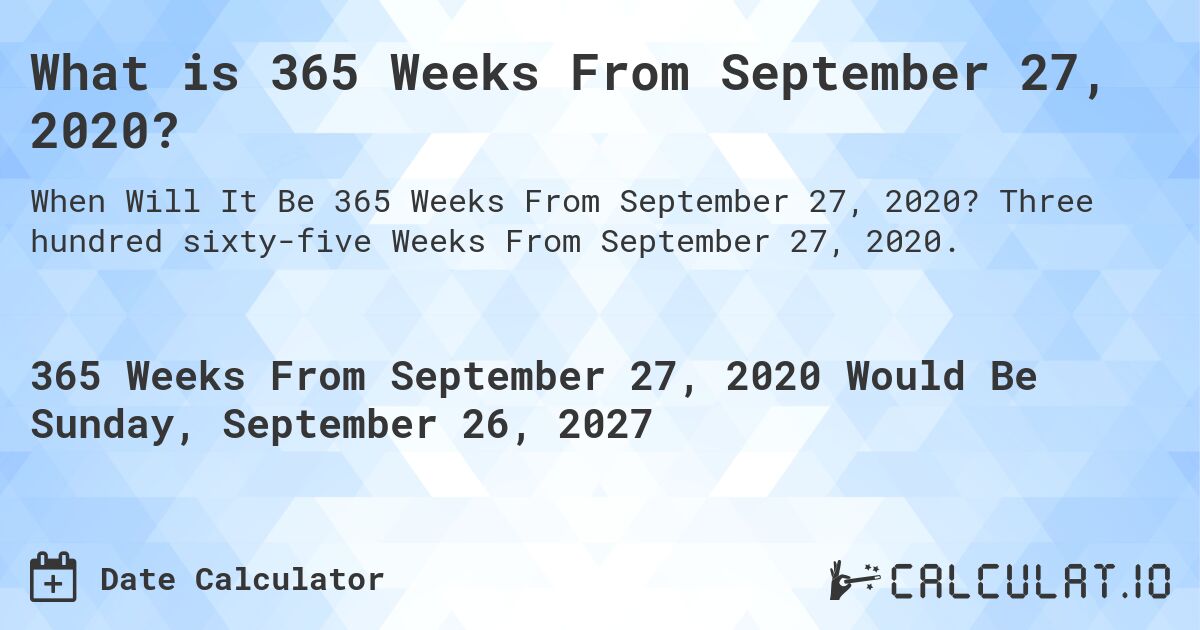 What is 365 Weeks From September 27, 2020?. Three hundred sixty-five Weeks From September 27, 2020.