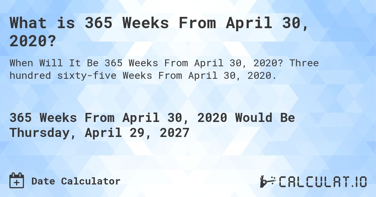 What is 365 Weeks From April 30, 2020?. Three hundred sixty-five Weeks From April 30, 2020.
