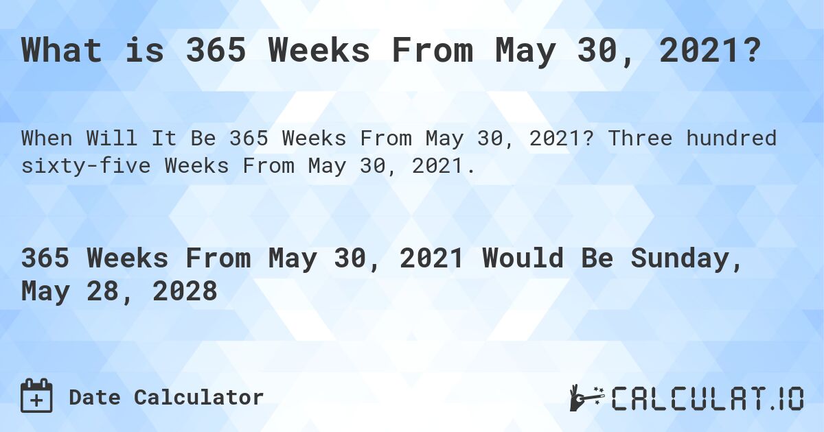 What is 365 Weeks From May 30, 2021?. Three hundred sixty-five Weeks From May 30, 2021.