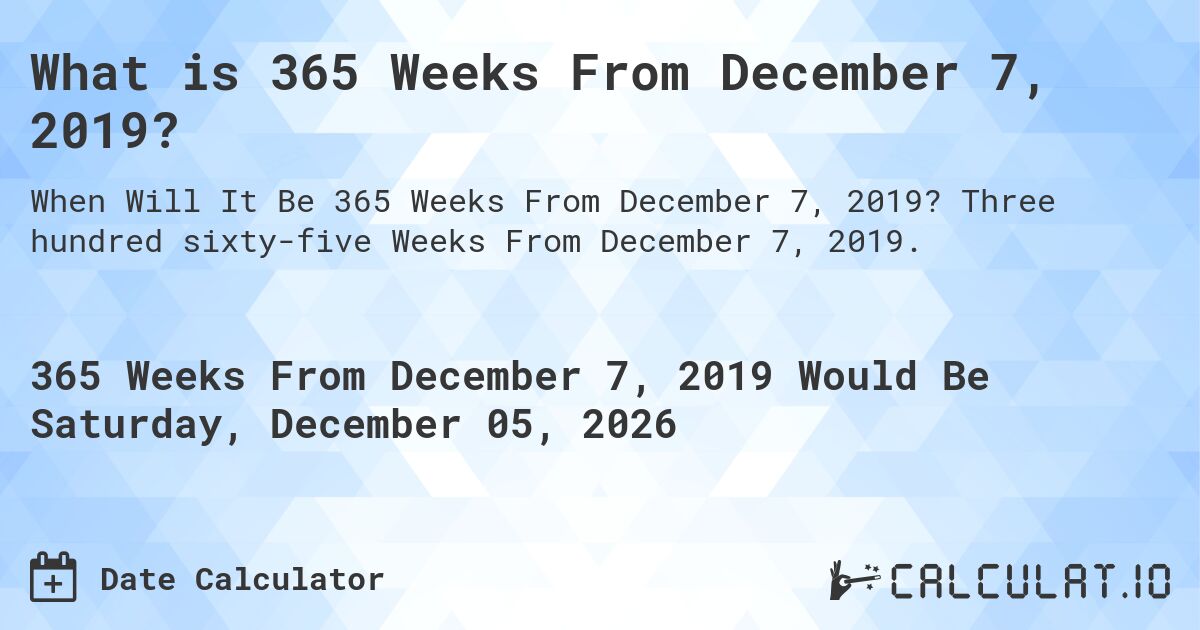 What is 365 Weeks From December 7, 2019?. Three hundred sixty-five Weeks From December 7, 2019.