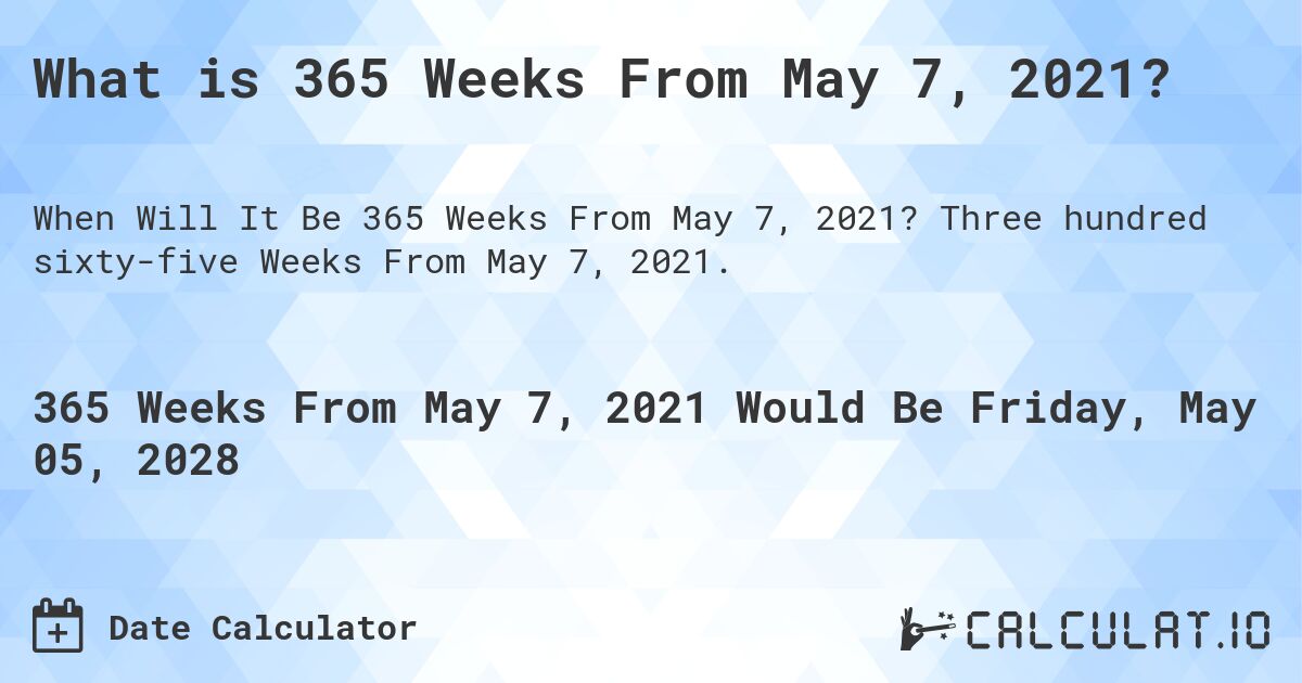 What is 365 Weeks From May 7, 2021?. Three hundred sixty-five Weeks From May 7, 2021.