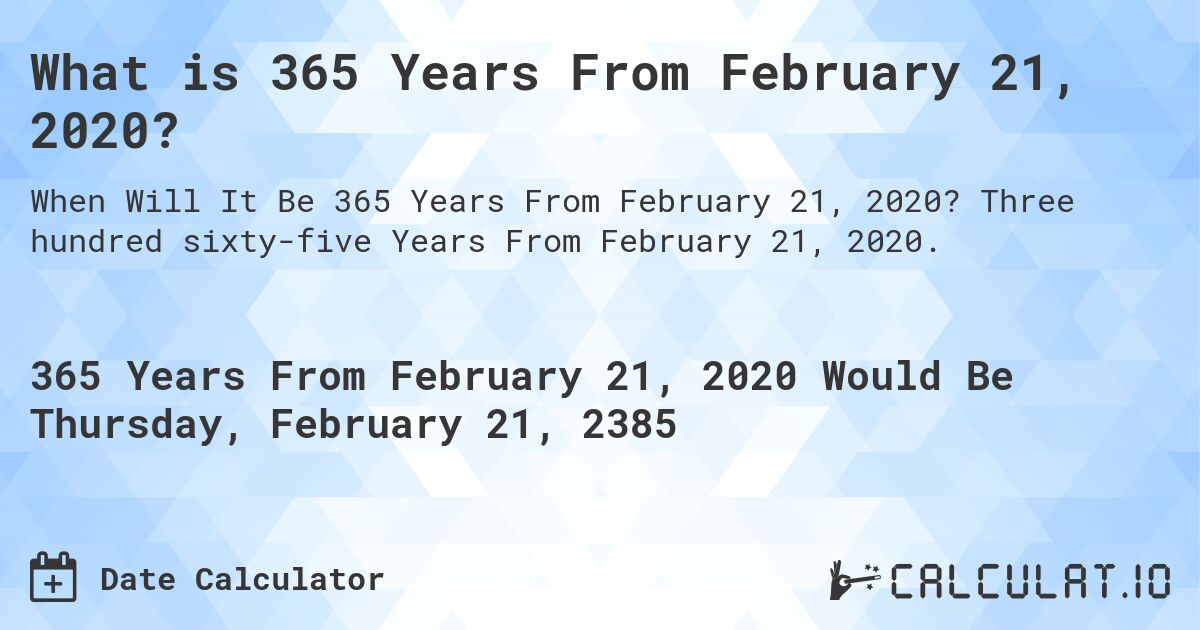 What is 365 Years From February 21, 2020?. Three hundred sixty-five Years From February 21, 2020.
