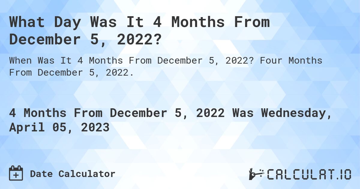 What Day Was It 4 Months From December 5, 2022?. Four Months From December 5, 2022.