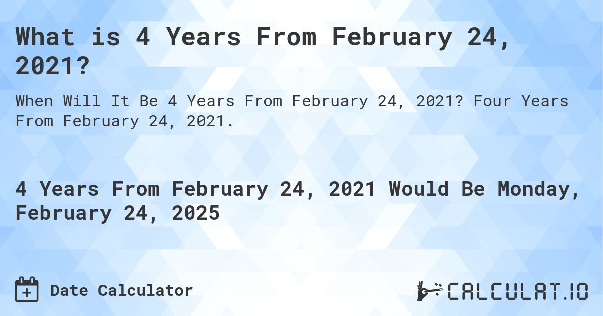 What is 4 Years From February 24, 2021?. Four Years From February 24, 2021.