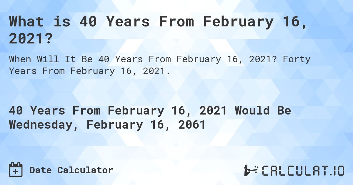 What is 40 Years From February 16, 2021?. Forty Years From February 16, 2021.