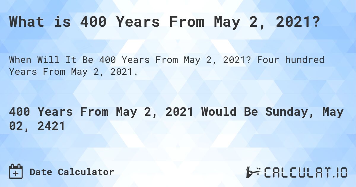 What is 400 Years From May 2, 2021?. Four hundred Years From May 2, 2021.