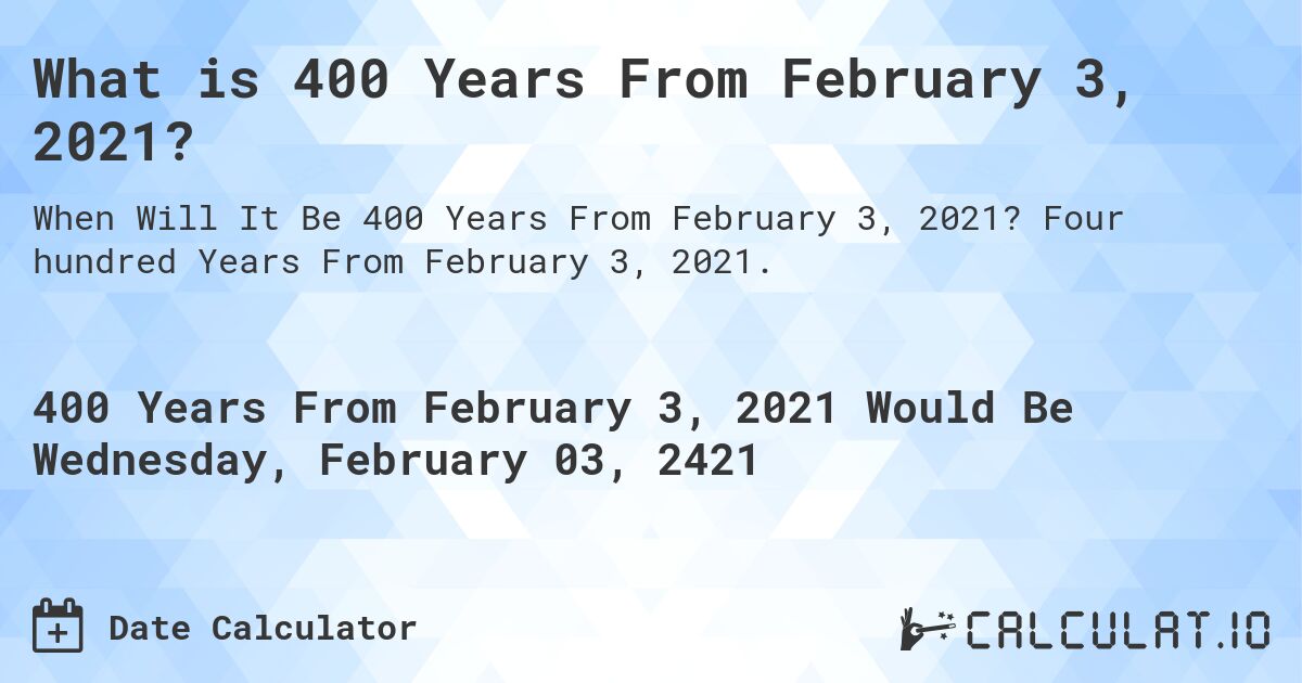 What is 400 Years From February 3, 2021?. Four hundred Years From February 3, 2021.