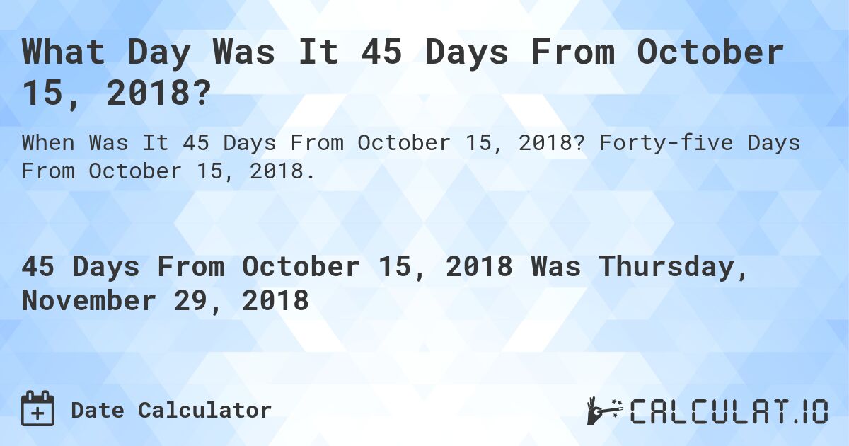 What Day Was It 45 Days From October 15, 2018?. Forty-five Days From October 15, 2018.