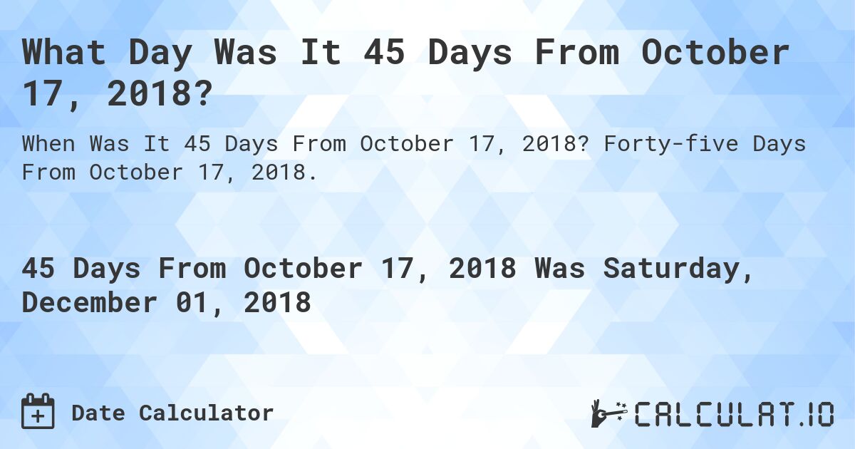 What Day Was It 45 Days From October 17, 2018?. Forty-five Days From October 17, 2018.