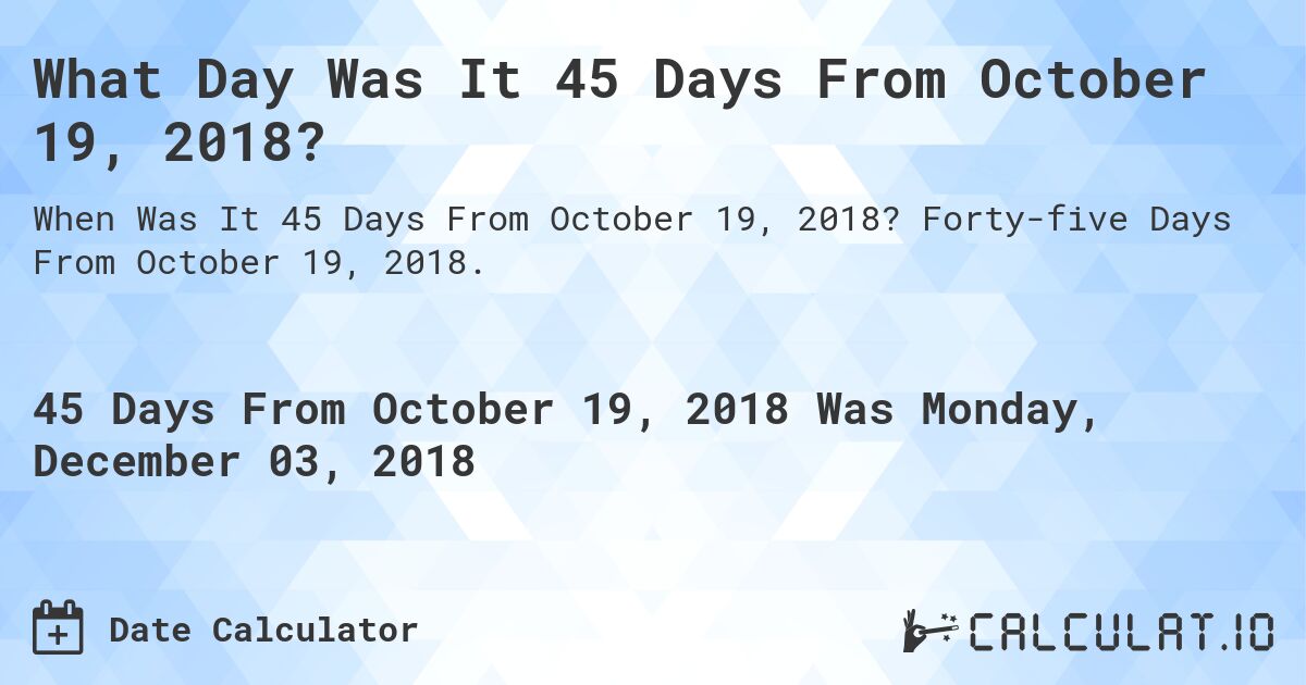 What Day Was It 45 Days From October 19, 2018?. Forty-five Days From October 19, 2018.