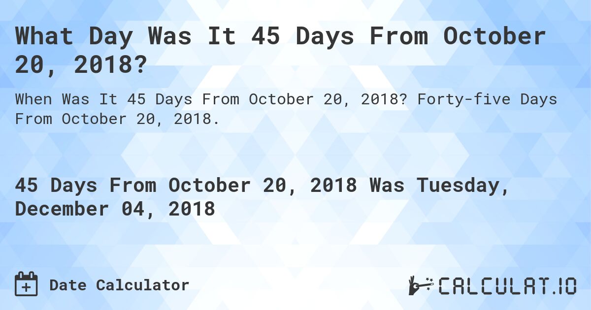 What Day Was It 45 Days From October 20, 2018?. Forty-five Days From October 20, 2018.