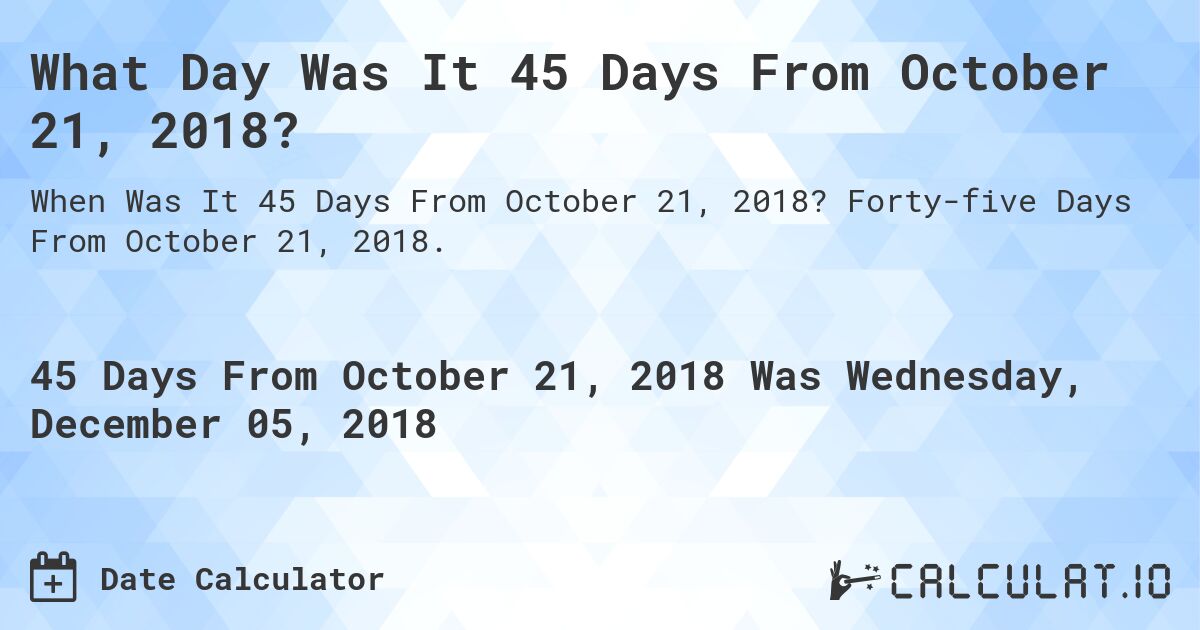 What Day Was It 45 Days From October 21, 2018?. Forty-five Days From October 21, 2018.