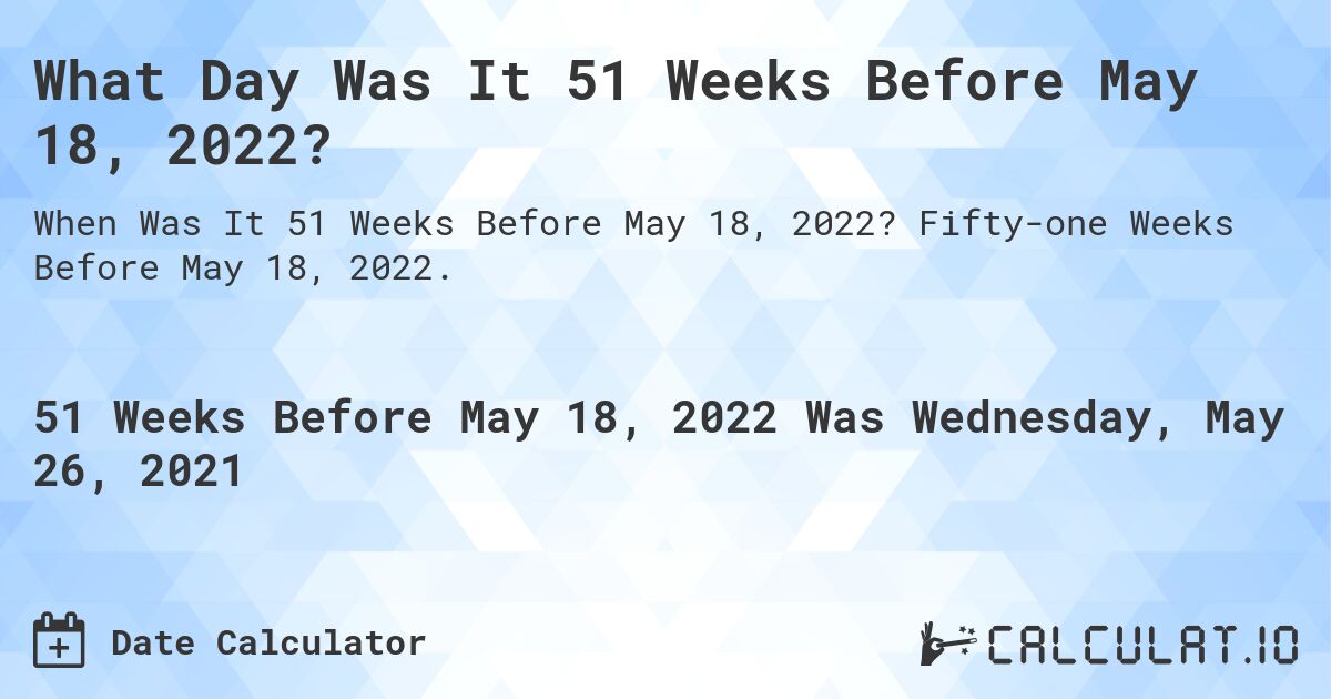 What Day Was It 51 Weeks Before May 18, 2022?. Fifty-one Weeks Before May 18, 2022.
