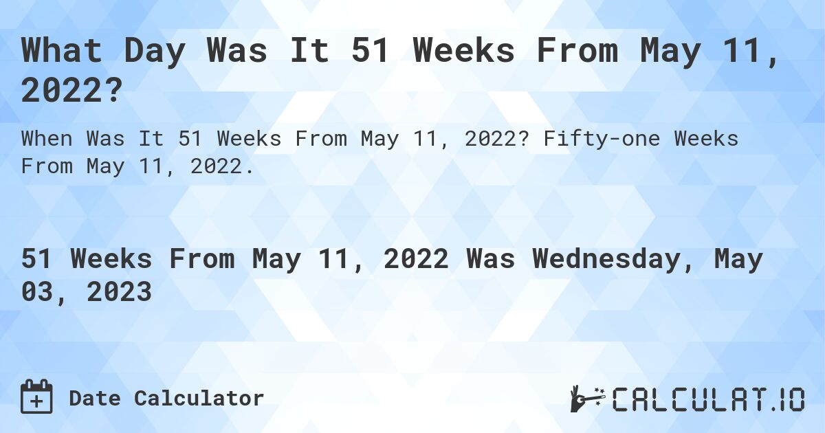 What Day Was It 51 Weeks From May 11, 2022?. Fifty-one Weeks From May 11, 2022.