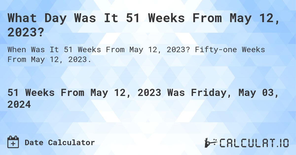 What is 51 Weeks From May 12, 2023?. Fifty-one Weeks From May 12, 2023.