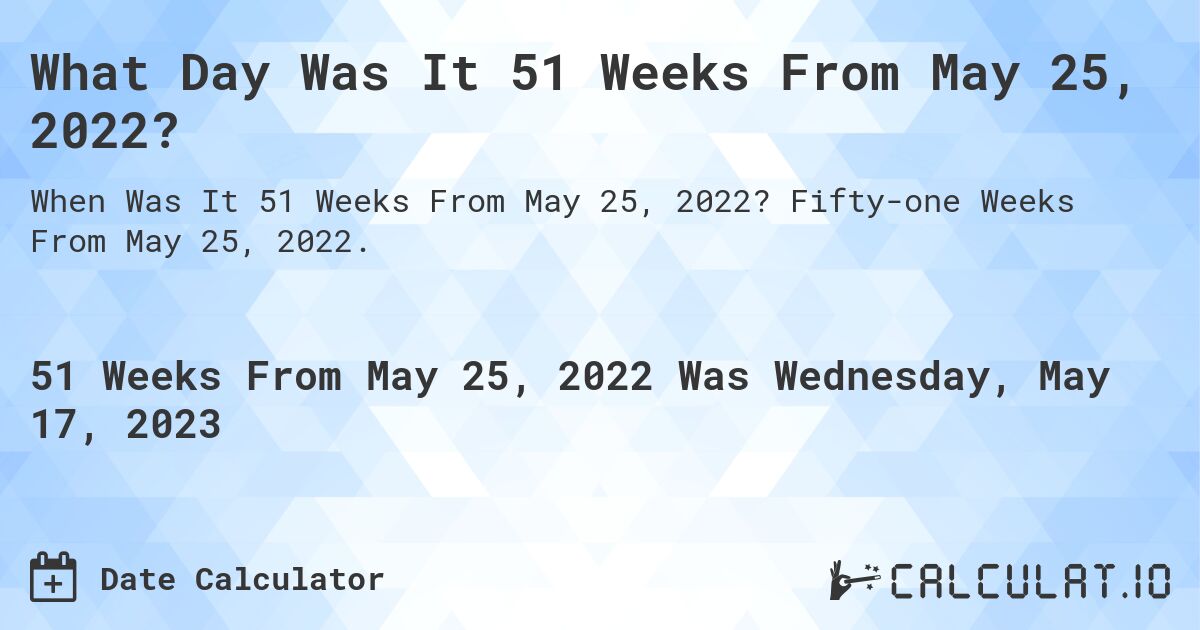 What Day Was It 51 Weeks From May 25, 2022?. Fifty-one Weeks From May 25, 2022.