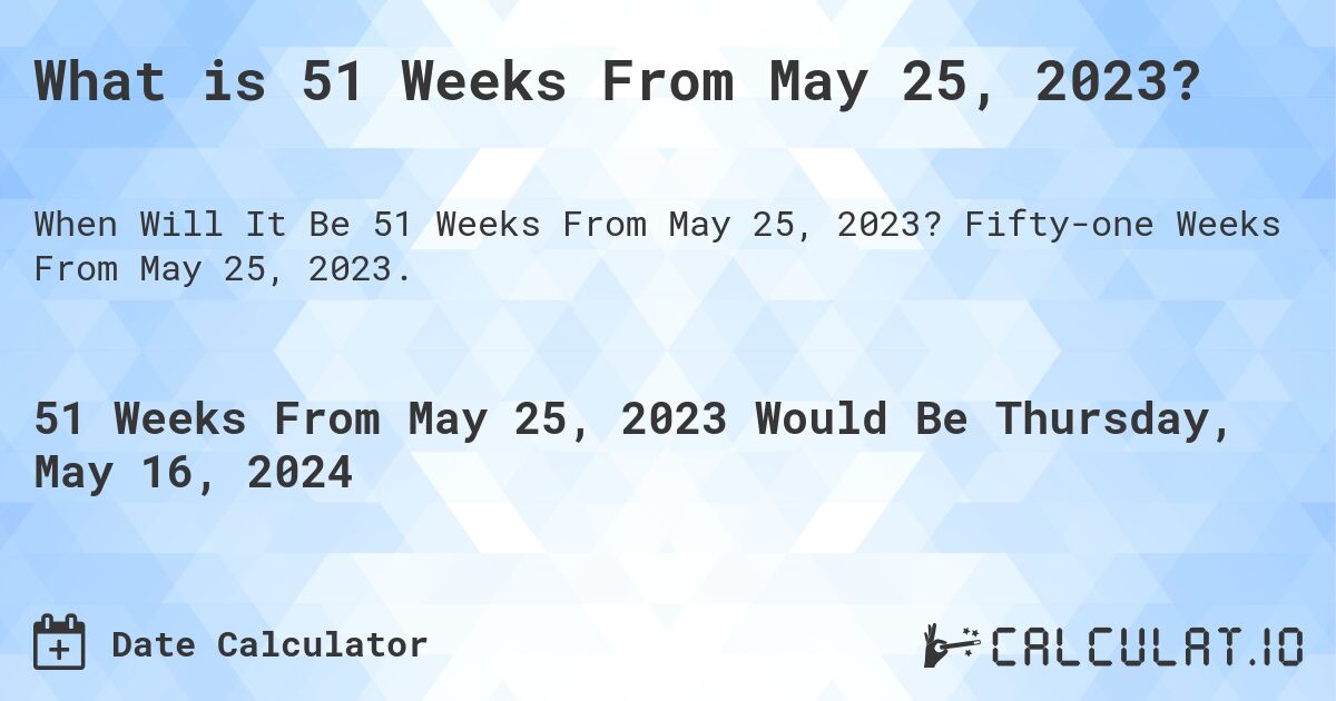What is 51 Weeks From May 25, 2023?. Fifty-one Weeks From May 25, 2023.