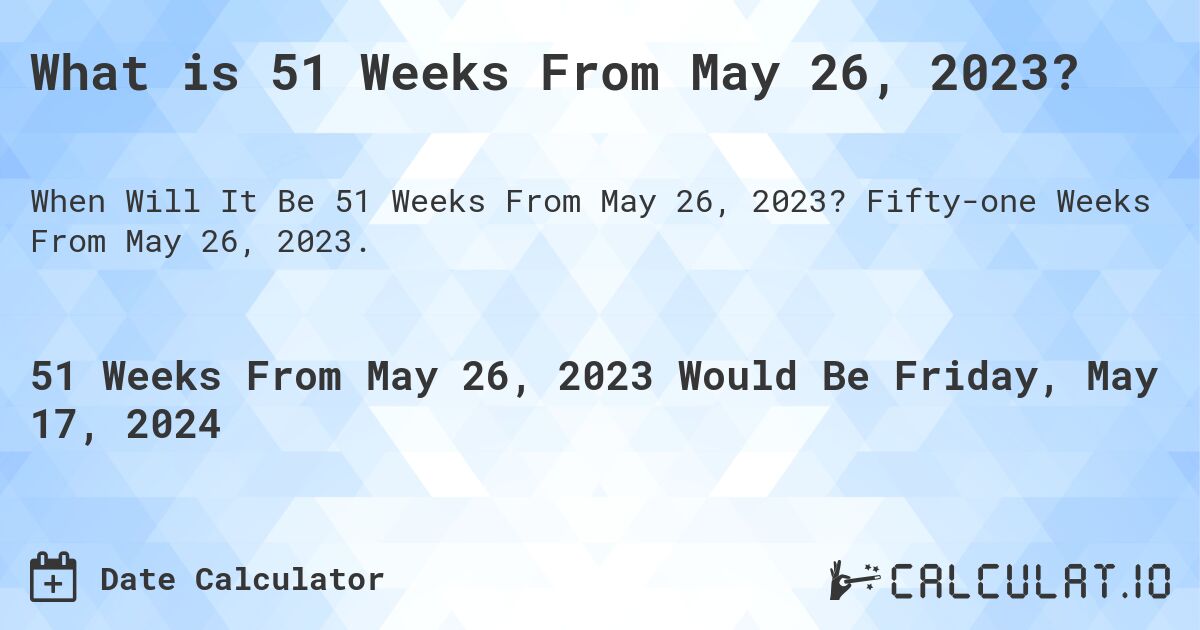 What is 51 Weeks From May 26, 2023?. Fifty-one Weeks From May 26, 2023.