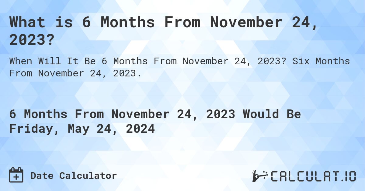 What is 6 Months From November 24, 2023?. Six Months From November 24, 2023.