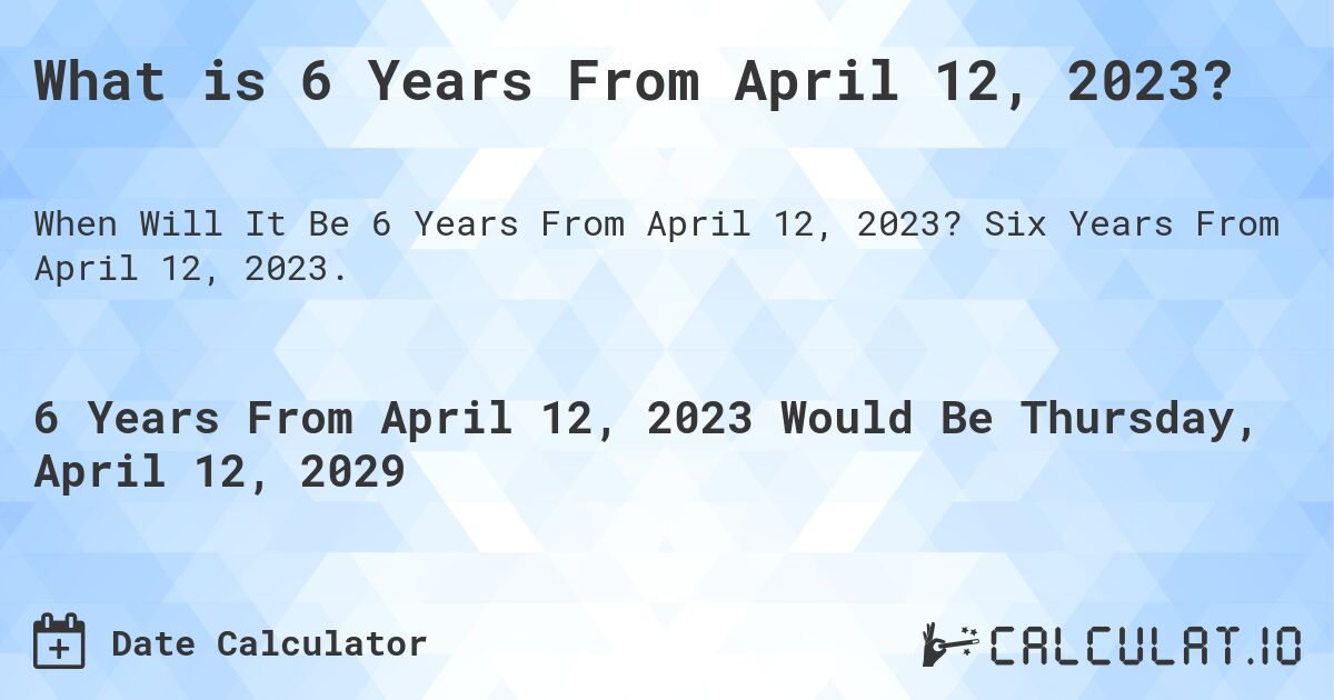 What is 6 Years From April 12, 2023?. Six Years From April 12, 2023.