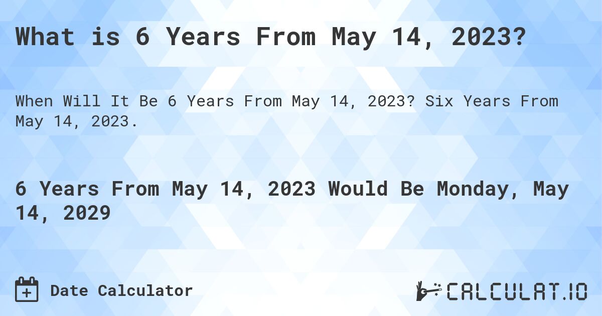 What is 6 Years From May 14, 2023?. Six Years From May 14, 2023.