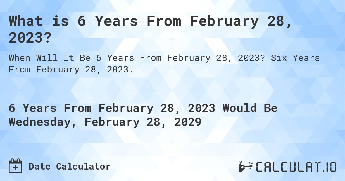 What is 6 Years From February 28, 2023?. Six Years From February 28, 2023.