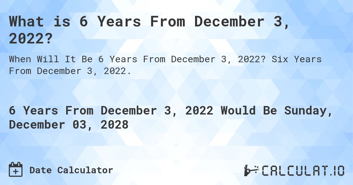 What is 6 Years From December 3, 2022?. Six Years From December 3, 2022.