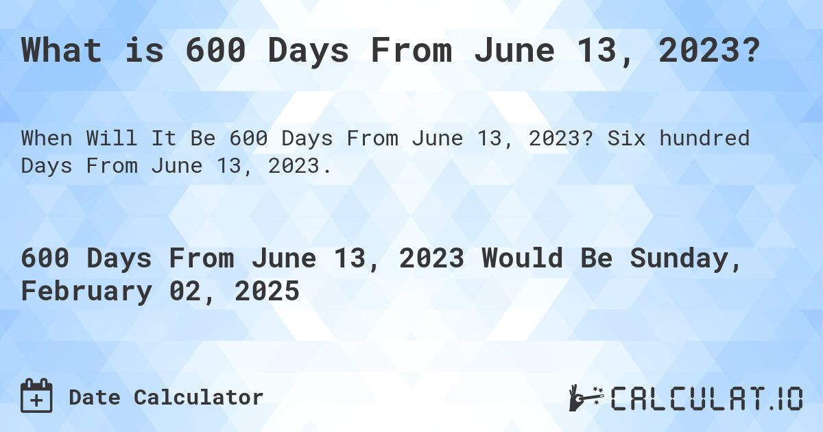 What is 600 Days From June 13, 2023?. Six hundred Days From June 13, 2023.