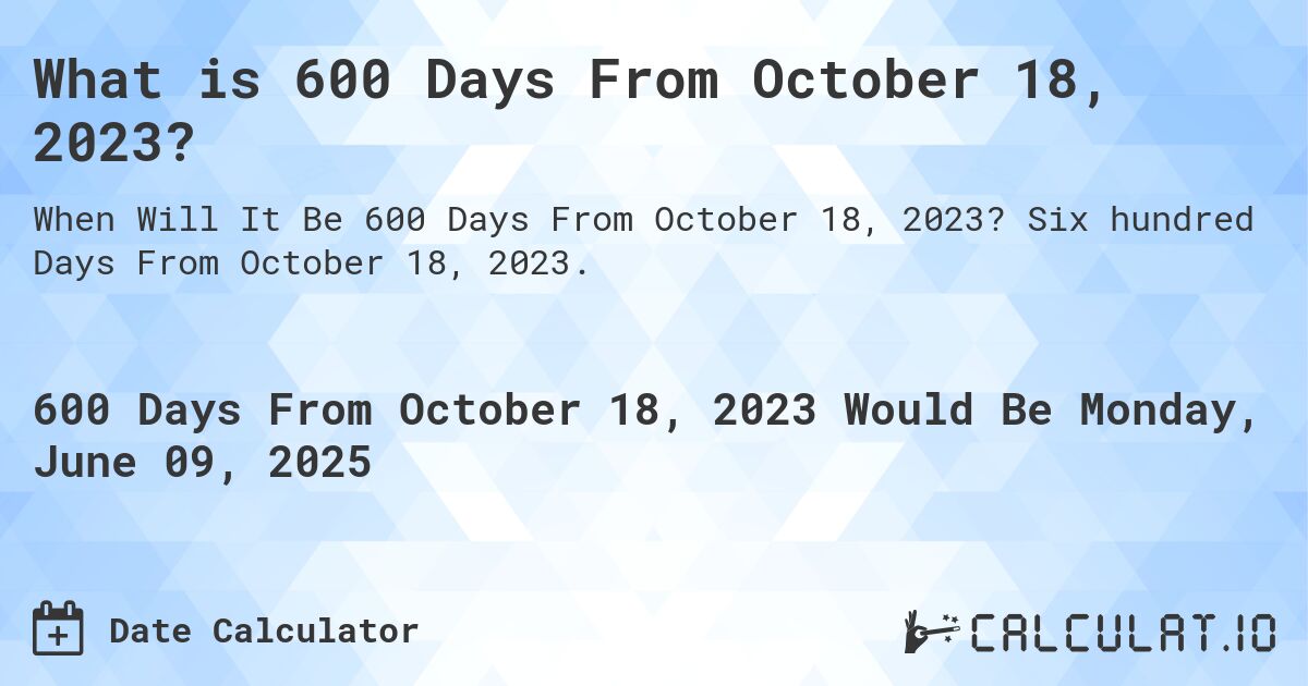 What is 600 Days From October 18, 2023?. Six hundred Days From October 18, 2023.