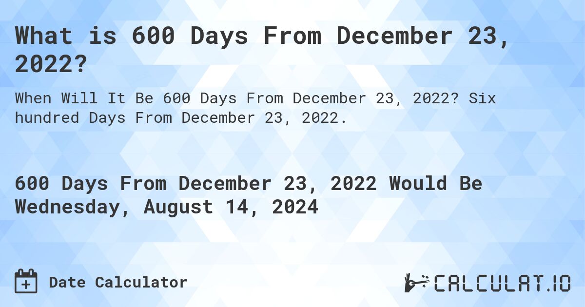 What is 600 Days From December 23, 2022?. Six hundred Days From December 23, 2022.