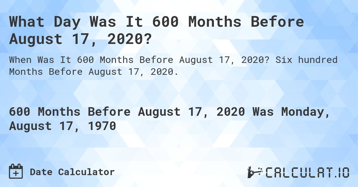What Day Was It 600 Months Before August 17, 2020?. Six hundred Months Before August 17, 2020.