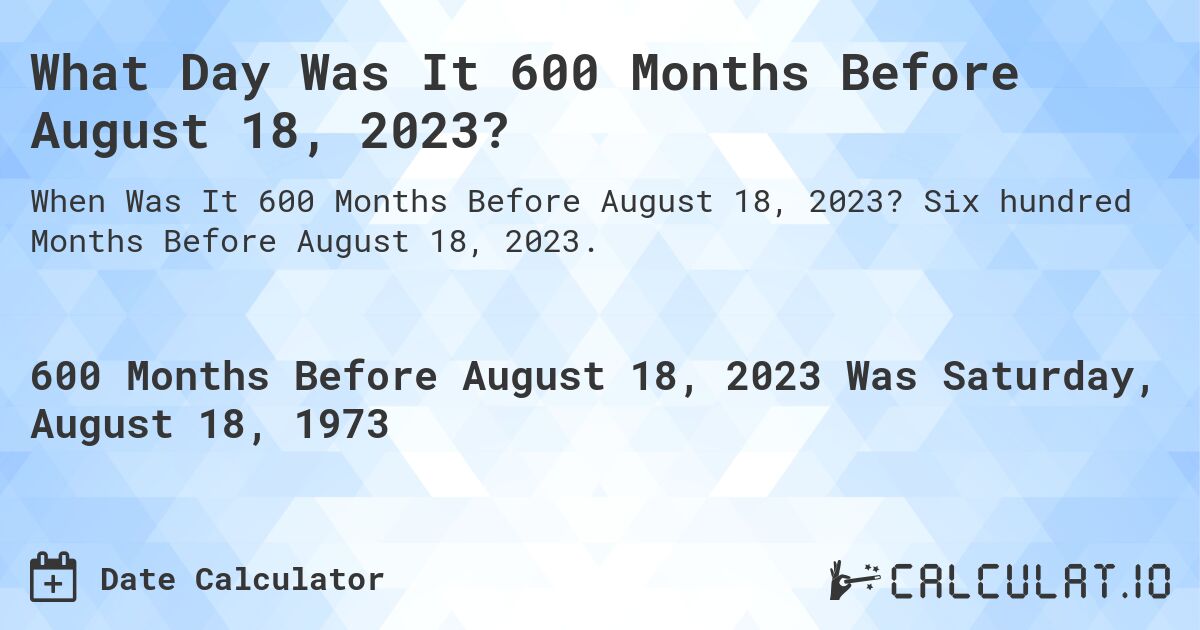 What Day Was It 600 Months Before August 18, 2023?. Six hundred Months Before August 18, 2023.