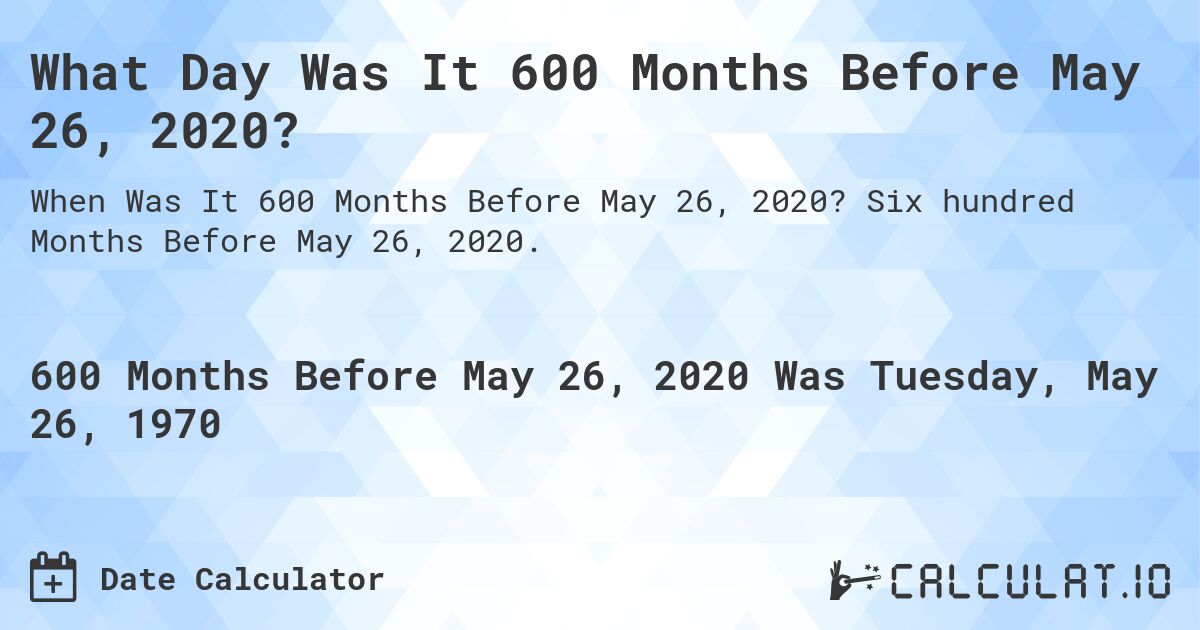 What Day Was It 600 Months Before May 26, 2020?. Six hundred Months Before May 26, 2020.