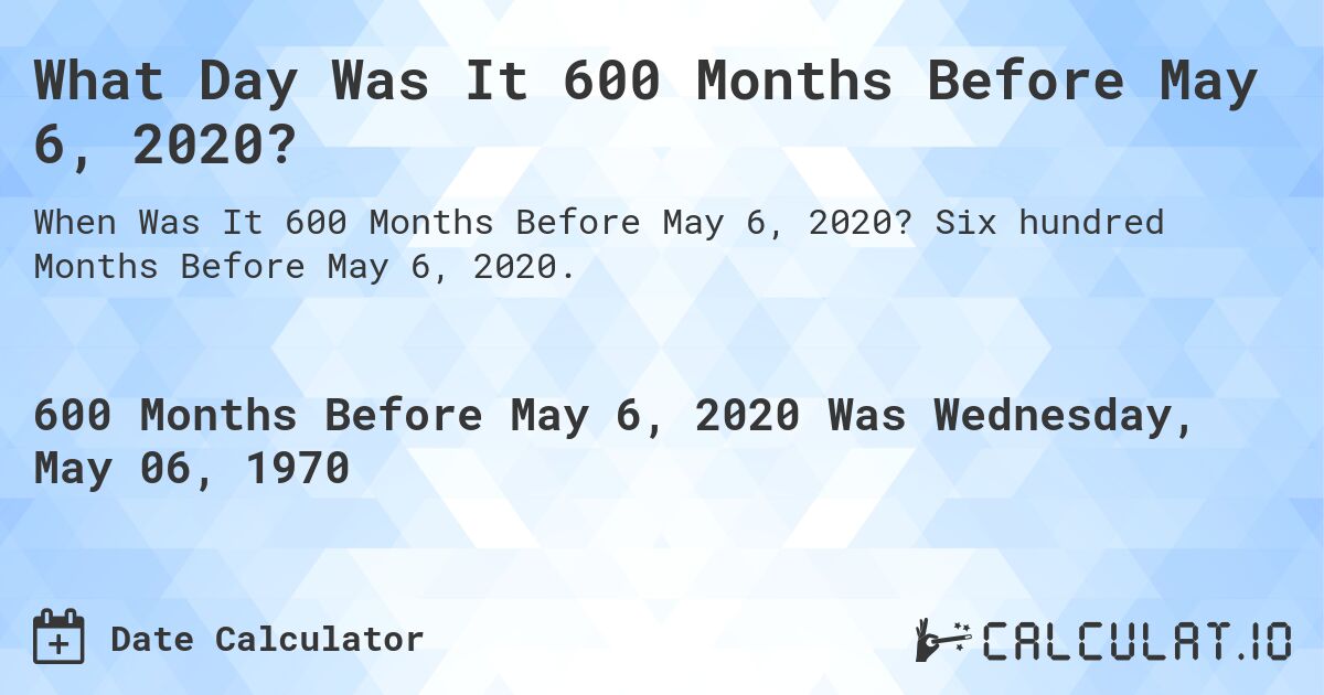 What Day Was It 600 Months Before May 6, 2020?. Six hundred Months Before May 6, 2020.