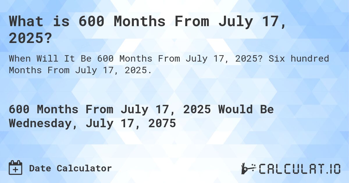What is 600 Months From July 17, 2025?. Six hundred Months From July 17, 2025.