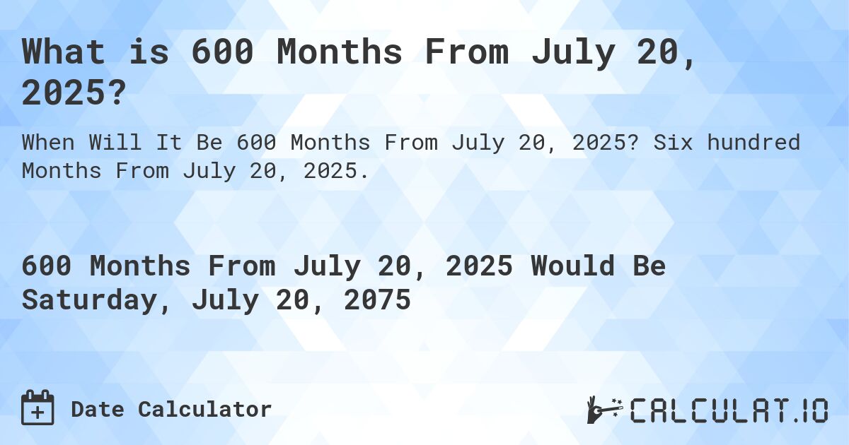 What is 600 Months From July 20, 2025?. Six hundred Months From July 20, 2025.