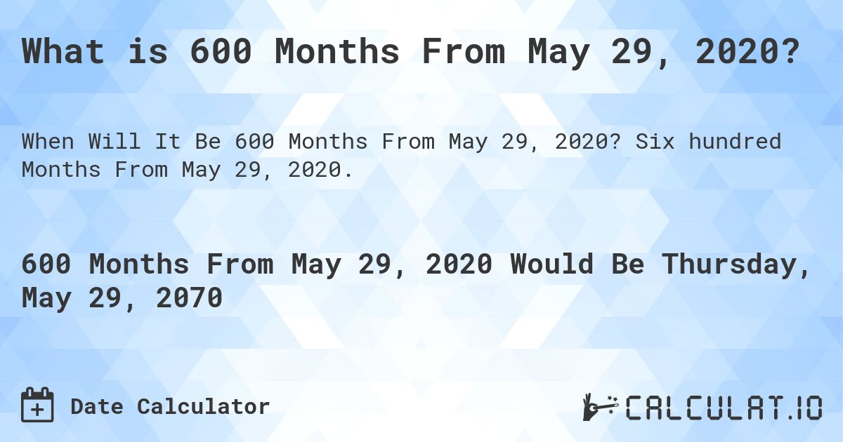 What is 600 Months From May 29, 2020?. Six hundred Months From May 29, 2020.
