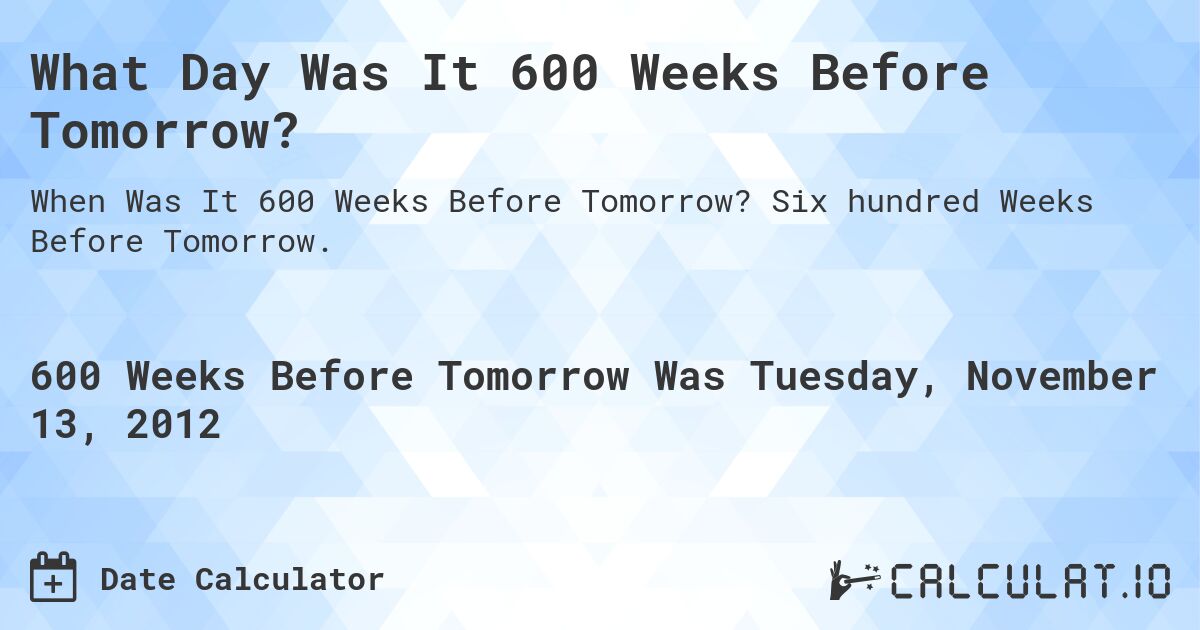 What Day Was It 600 Weeks Before Tomorrow?. Six hundred Weeks Before Tomorrow.