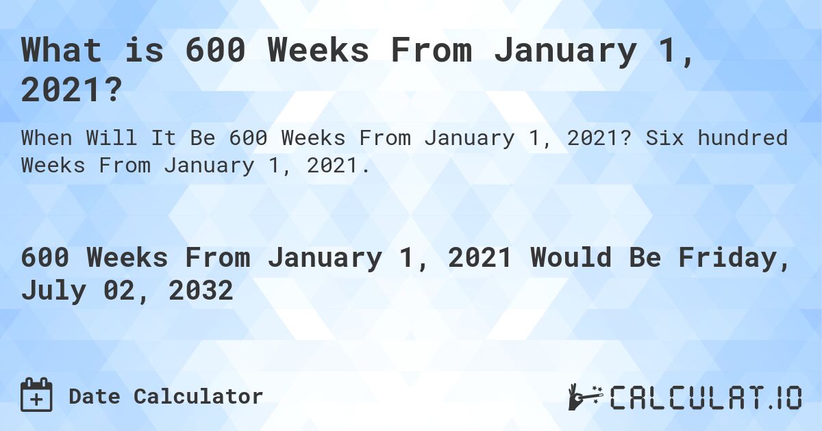 What is 600 Weeks From January 1, 2021?. Six hundred Weeks From January 1, 2021.