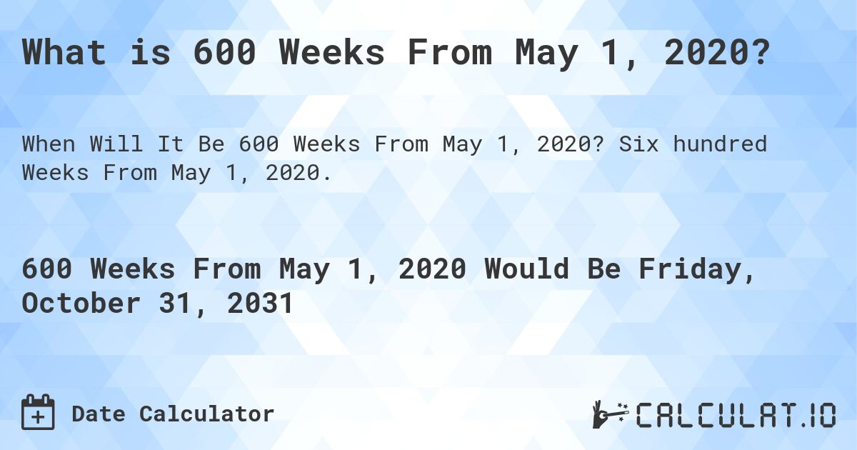 What is 600 Weeks From May 1, 2020?. Six hundred Weeks From May 1, 2020.
