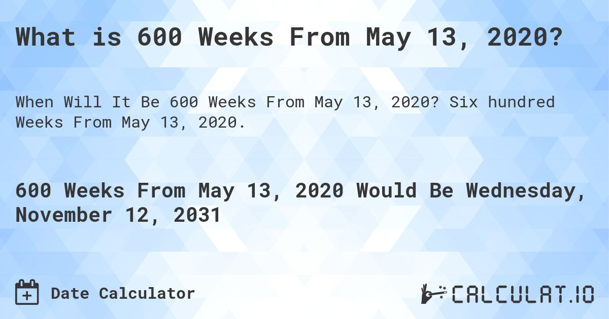 What is 600 Weeks From May 13, 2020?. Six hundred Weeks From May 13, 2020.