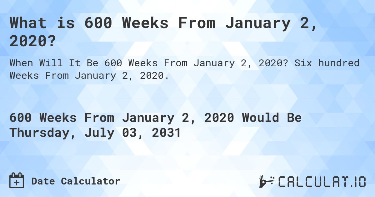 What is 600 Weeks From January 2, 2020?. Six hundred Weeks From January 2, 2020.