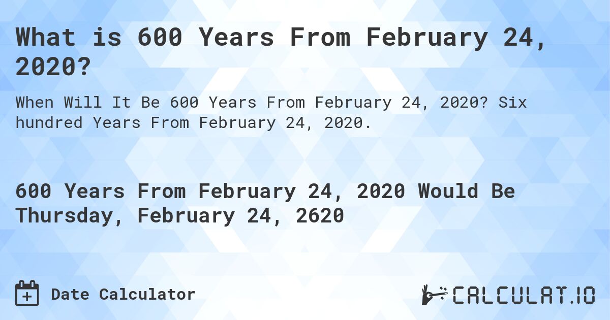 What is 600 Years From February 24, 2020?. Six hundred Years From February 24, 2020.