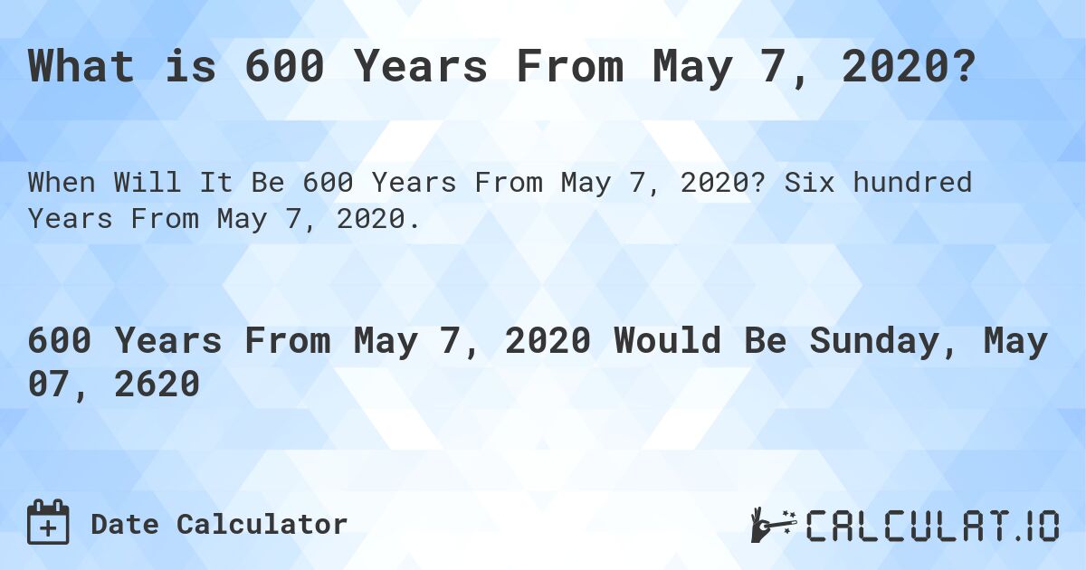 What is 600 Years From May 7, 2020?. Six hundred Years From May 7, 2020.