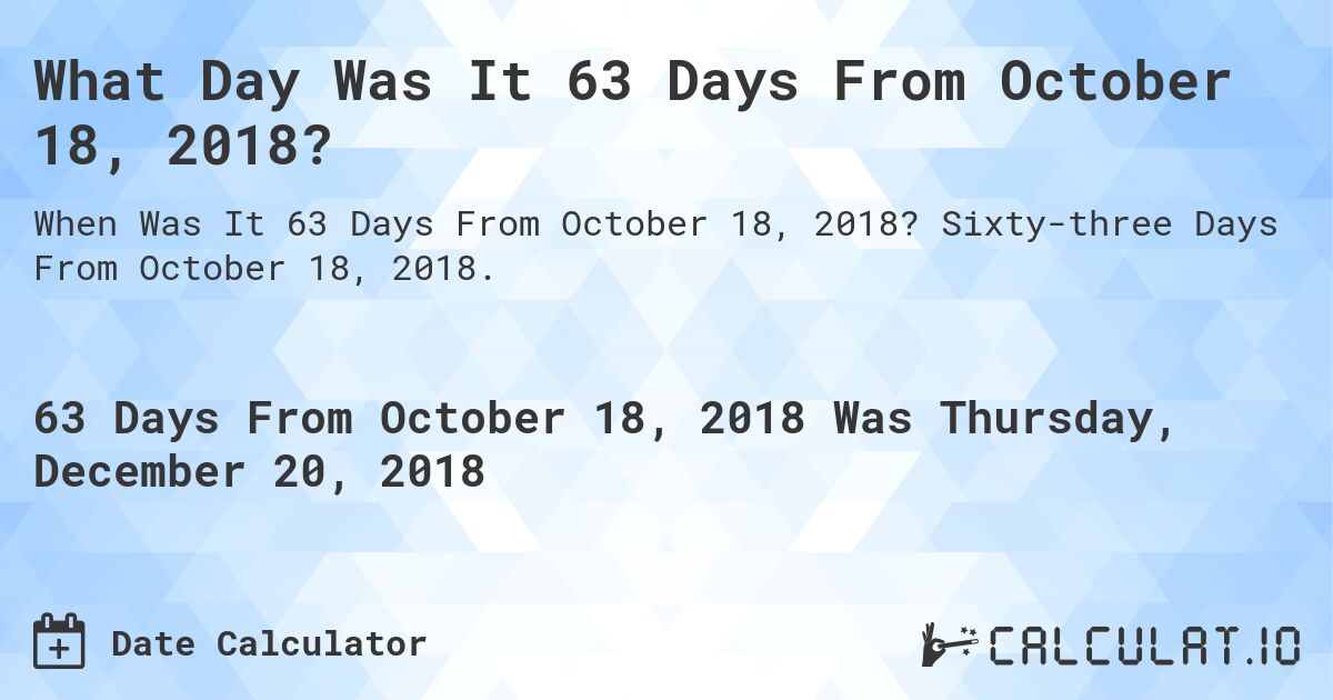 What Day Was It 63 Days From October 18, 2018?. Sixty-three Days From October 18, 2018.