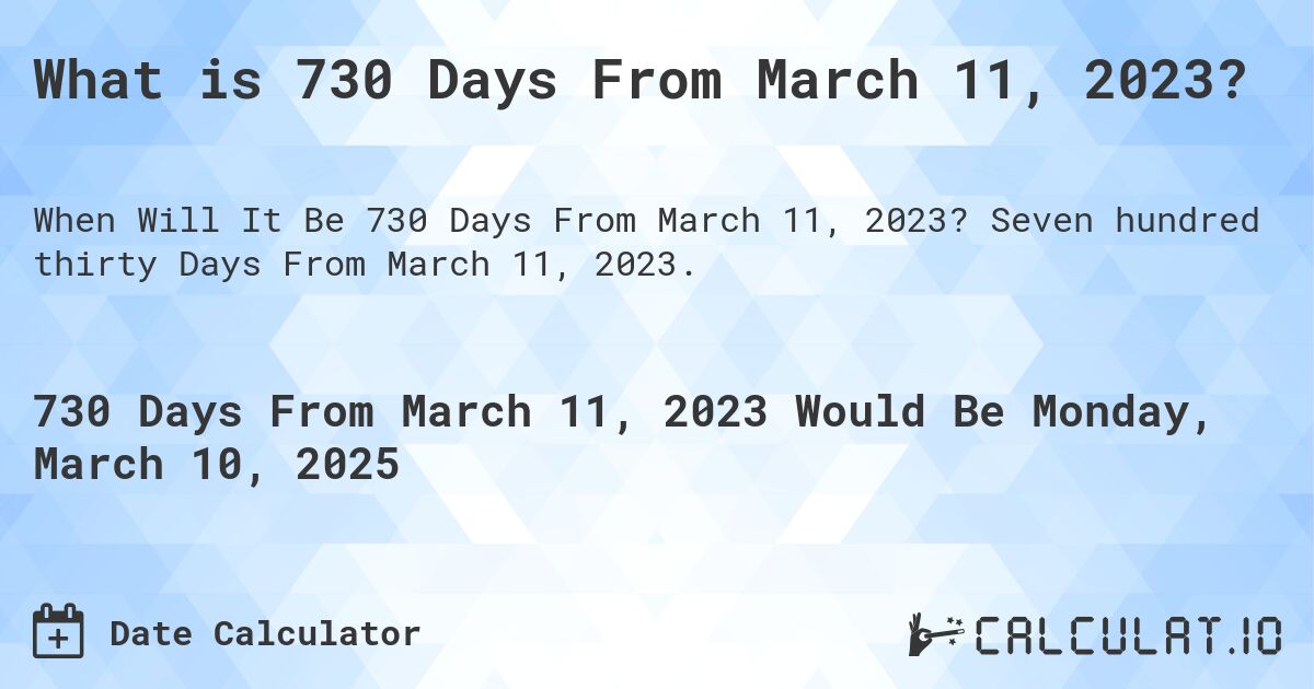 What is 730 Days From March 11, 2023?. Seven hundred thirty Days From March 11, 2023.
